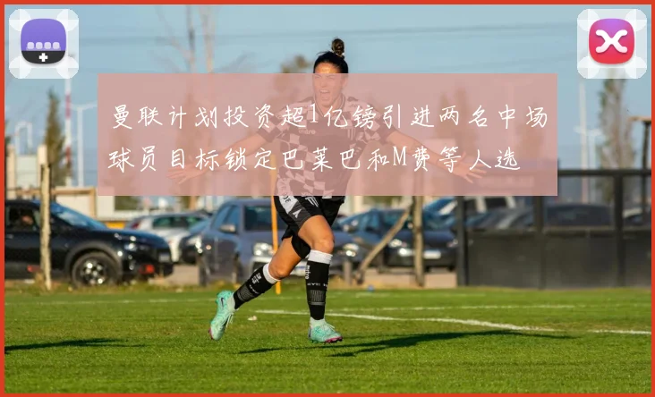 曼联计划投资超1亿镑引进两名中场球员目标锁定巴莱巴和M费等人选