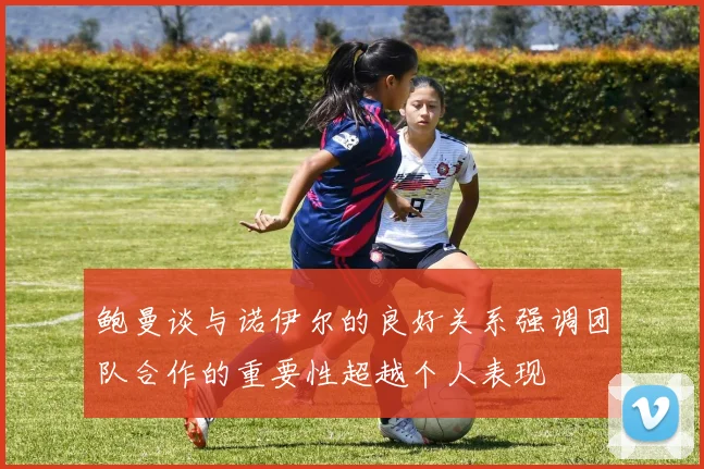 鲍曼谈与诺伊尔的良好关系强调团队合作的重要性超越个人表现