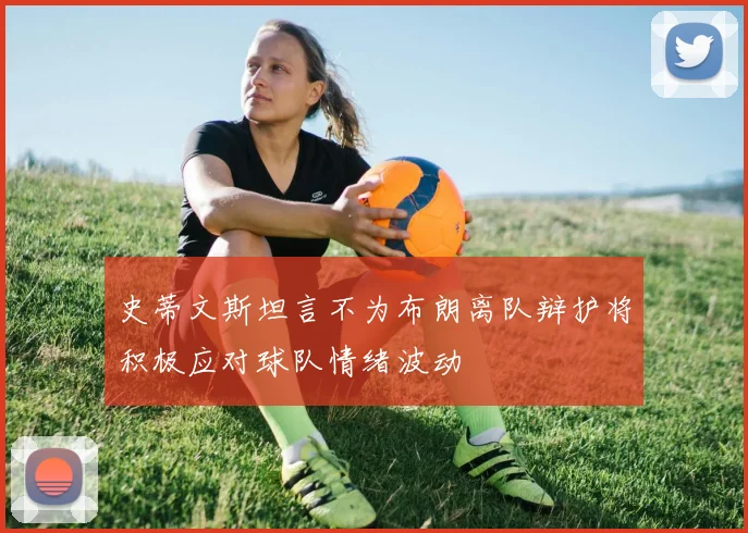 史蒂文斯坦言不为布朗离队辩护将积极应对球队情绪波动