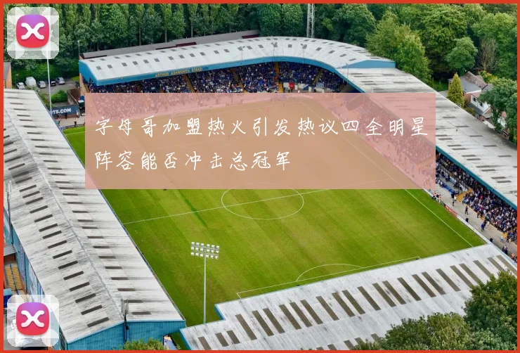 字母哥加盟热火引发热议四全明星阵容能否冲击总冠军