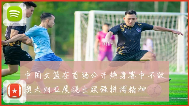 中国女篮在首场公开热身赛中不敌澳大利亚展现出顽强拼搏精神