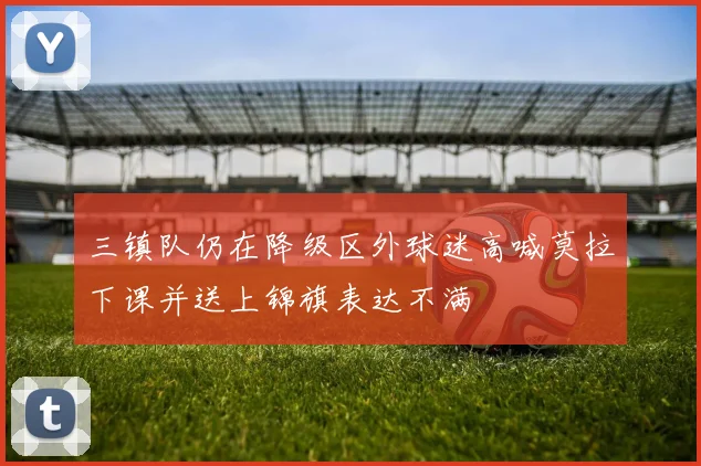 三镇队仍在降级区外球迷高喊莫拉下课并送上锦旗表达不满