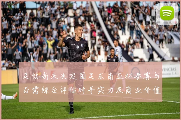 足协尚未决定国足东南亚杯参赛与否需综合评估对手实力及商业价值